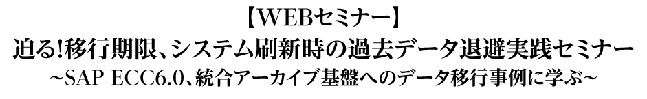 迫る!移行期限、システム刷新時の過去データ退避実践セミナー〜SAP ECC6.0、統合アーカイブ基盤へのデータ移行事例に学ぶ~