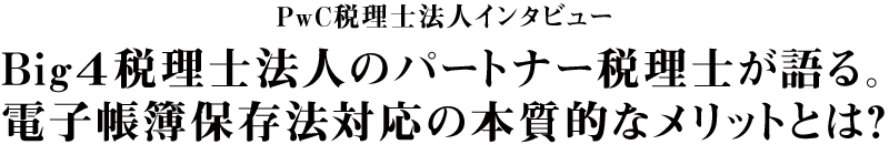 Big4税理士法人のパートナー税理士が語る。電子帳簿保存法対応の本質的なメリットとは？